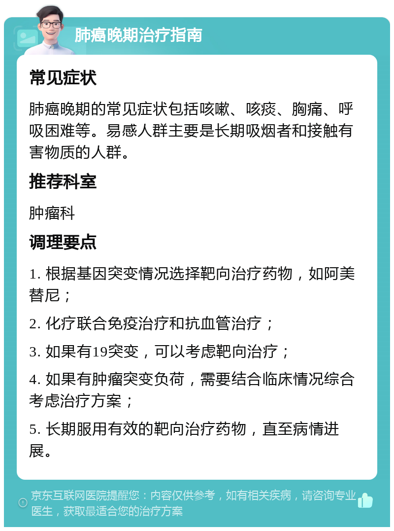 肺癌晚期治疗指南 常见症状 肺癌晚期的常见症状包括咳嗽、咳痰、胸痛、呼吸困难等。易感人群主要是长期吸烟者和接触有害物质的人群。 推荐科室 肿瘤科 调理要点 1. 根据基因突变情况选择靶向治疗药物，如阿美替尼； 2. 化疗联合免疫治疗和抗血管治疗； 3. 如果有19突变，可以考虑靶向治疗； 4. 如果有肿瘤突变负荷，需要结合临床情况综合考虑治疗方案； 5. 长期服用有效的靶向治疗药物，直至病情进展。