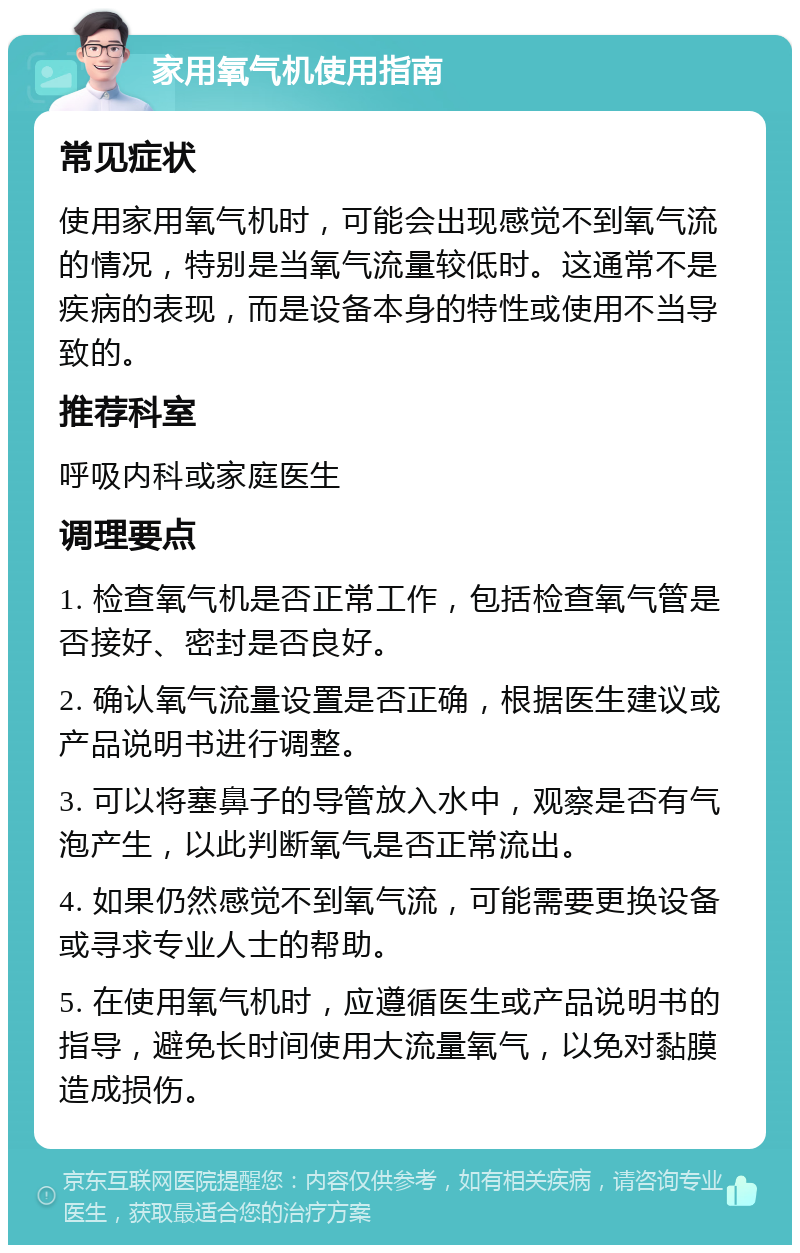 家用氧气机使用指南 常见症状 使用家用氧气机时，可能会出现感觉不到氧气流的情况，特别是当氧气流量较低时。这通常不是疾病的表现，而是设备本身的特性或使用不当导致的。 推荐科室 呼吸内科或家庭医生 调理要点 1. 检查氧气机是否正常工作，包括检查氧气管是否接好、密封是否良好。 2. 确认氧气流量设置是否正确，根据医生建议或产品说明书进行调整。 3. 可以将塞鼻子的导管放入水中，观察是否有气泡产生，以此判断氧气是否正常流出。 4. 如果仍然感觉不到氧气流，可能需要更换设备或寻求专业人士的帮助。 5. 在使用氧气机时，应遵循医生或产品说明书的指导，避免长时间使用大流量氧气，以免对黏膜造成损伤。