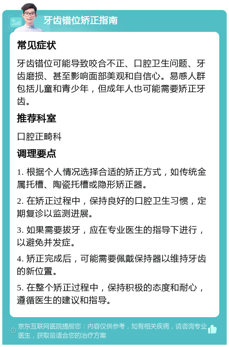 牙齿错位矫正指南 常见症状 牙齿错位可能导致咬合不正、口腔卫生问题、牙齿磨损、甚至影响面部美观和自信心。易感人群包括儿童和青少年，但成年人也可能需要矫正牙齿。 推荐科室 口腔正畸科 调理要点 1. 根据个人情况选择合适的矫正方式，如传统金属托槽、陶瓷托槽或隐形矫正器。 2. 在矫正过程中，保持良好的口腔卫生习惯，定期复诊以监测进展。 3. 如果需要拔牙，应在专业医生的指导下进行，以避免并发症。 4. 矫正完成后，可能需要佩戴保持器以维持牙齿的新位置。 5. 在整个矫正过程中，保持积极的态度和耐心，遵循医生的建议和指导。