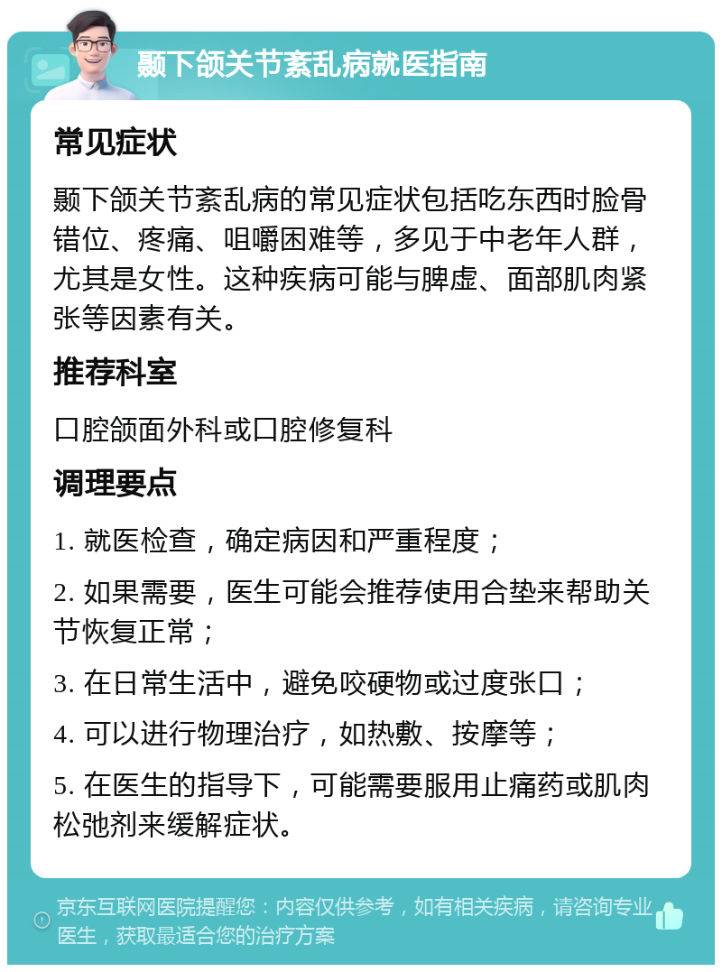 颞下颌关节紊乱病就医指南 常见症状 颞下颌关节紊乱病的常见症状包括吃东西时脸骨错位、疼痛、咀嚼困难等，多见于中老年人群，尤其是女性。这种疾病可能与脾虚、面部肌肉紧张等因素有关。 推荐科室 口腔颌面外科或口腔修复科 调理要点 1. 就医检查，确定病因和严重程度； 2. 如果需要，医生可能会推荐使用合垫来帮助关节恢复正常； 3. 在日常生活中，避免咬硬物或过度张口； 4. 可以进行物理治疗，如热敷、按摩等； 5. 在医生的指导下，可能需要服用止痛药或肌肉松弛剂来缓解症状。