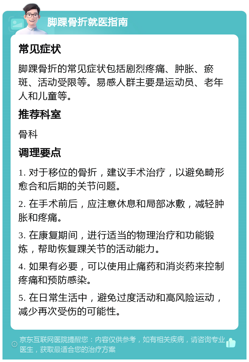 脚踝骨折就医指南 常见症状 脚踝骨折的常见症状包括剧烈疼痛、肿胀、瘀斑、活动受限等。易感人群主要是运动员、老年人和儿童等。 推荐科室 骨科 调理要点 1. 对于移位的骨折，建议手术治疗，以避免畸形愈合和后期的关节问题。 2. 在手术前后，应注意休息和局部冰敷，减轻肿胀和疼痛。 3. 在康复期间，进行适当的物理治疗和功能锻炼，帮助恢复踝关节的活动能力。 4. 如果有必要，可以使用止痛药和消炎药来控制疼痛和预防感染。 5. 在日常生活中，避免过度活动和高风险运动，减少再次受伤的可能性。