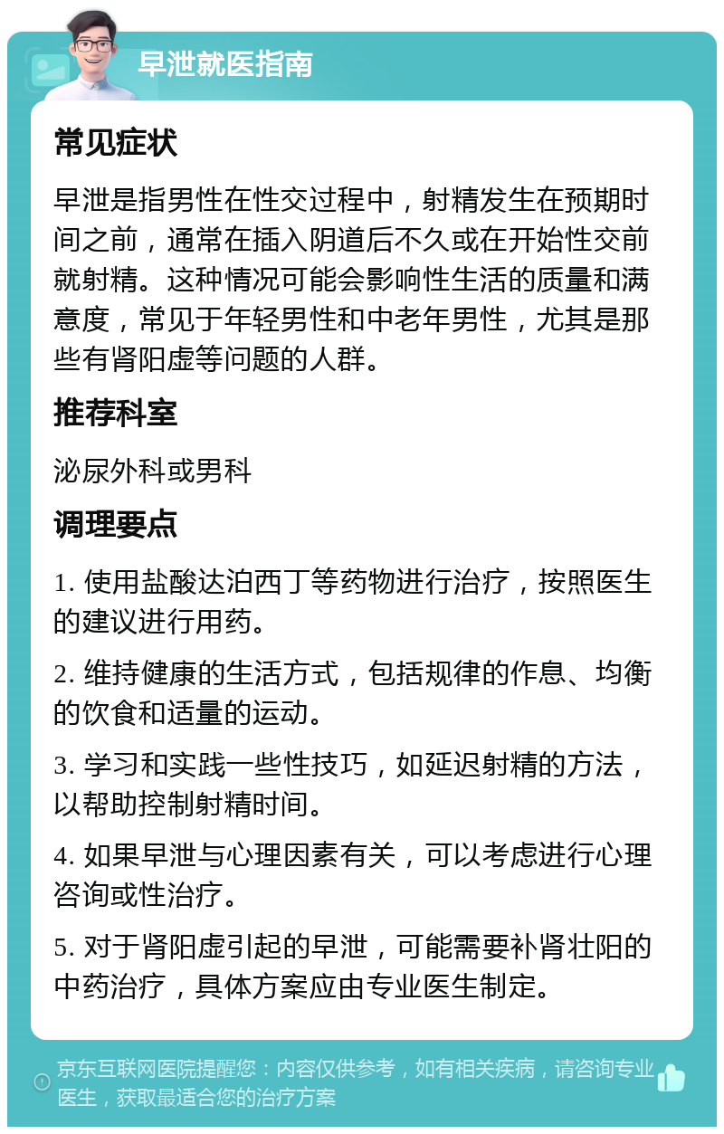 早泄就医指南 常见症状 早泄是指男性在性交过程中，射精发生在预期时间之前，通常在插入阴道后不久或在开始性交前就射精。这种情况可能会影响性生活的质量和满意度，常见于年轻男性和中老年男性，尤其是那些有肾阳虚等问题的人群。 推荐科室 泌尿外科或男科 调理要点 1. 使用盐酸达泊西丁等药物进行治疗，按照医生的建议进行用药。 2. 维持健康的生活方式，包括规律的作息、均衡的饮食和适量的运动。 3. 学习和实践一些性技巧，如延迟射精的方法，以帮助控制射精时间。 4. 如果早泄与心理因素有关，可以考虑进行心理咨询或性治疗。 5. 对于肾阳虚引起的早泄，可能需要补肾壮阳的中药治疗，具体方案应由专业医生制定。