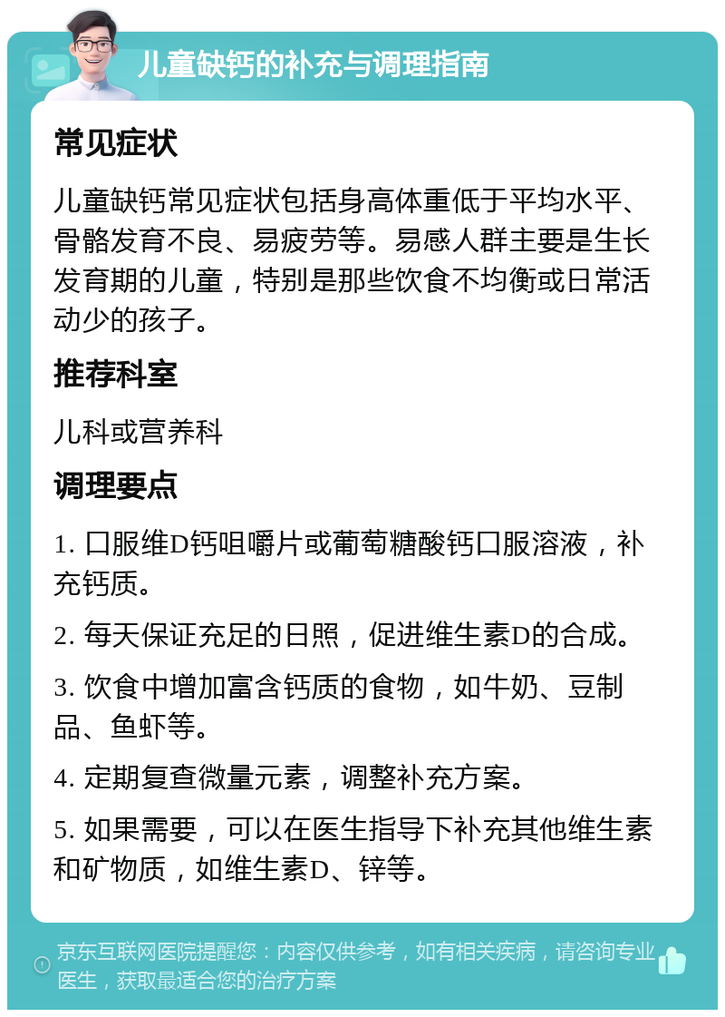 儿童缺钙的补充与调理指南 常见症状 儿童缺钙常见症状包括身高体重低于平均水平、骨骼发育不良、易疲劳等。易感人群主要是生长发育期的儿童，特别是那些饮食不均衡或日常活动少的孩子。 推荐科室 儿科或营养科 调理要点 1. 口服维D钙咀嚼片或葡萄糖酸钙口服溶液，补充钙质。 2. 每天保证充足的日照，促进维生素D的合成。 3. 饮食中增加富含钙质的食物，如牛奶、豆制品、鱼虾等。 4. 定期复查微量元素，调整补充方案。 5. 如果需要，可以在医生指导下补充其他维生素和矿物质，如维生素D、锌等。