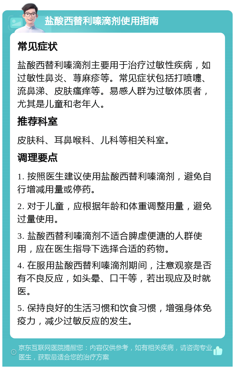 盐酸西替利嗪滴剂使用指南 常见症状 盐酸西替利嗪滴剂主要用于治疗过敏性疾病，如过敏性鼻炎、荨麻疹等。常见症状包括打喷嚏、流鼻涕、皮肤瘙痒等。易感人群为过敏体质者，尤其是儿童和老年人。 推荐科室 皮肤科、耳鼻喉科、儿科等相关科室。 调理要点 1. 按照医生建议使用盐酸西替利嗪滴剂，避免自行增减用量或停药。 2. 对于儿童，应根据年龄和体重调整用量，避免过量使用。 3. 盐酸西替利嗪滴剂不适合脾虚便溏的人群使用，应在医生指导下选择合适的药物。 4. 在服用盐酸西替利嗪滴剂期间，注意观察是否有不良反应，如头晕、口干等，若出现应及时就医。 5. 保持良好的生活习惯和饮食习惯，增强身体免疫力，减少过敏反应的发生。