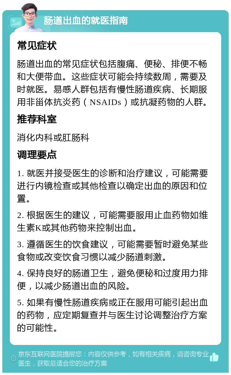 肠道出血的就医指南 常见症状 肠道出血的常见症状包括腹痛、便秘、排便不畅和大便带血。这些症状可能会持续数周，需要及时就医。易感人群包括有慢性肠道疾病、长期服用非甾体抗炎药（NSAIDs）或抗凝药物的人群。 推荐科室 消化内科或肛肠科 调理要点 1. 就医并接受医生的诊断和治疗建议，可能需要进行内镜检查或其他检查以确定出血的原因和位置。 2. 根据医生的建议，可能需要服用止血药物如维生素K或其他药物来控制出血。 3. 遵循医生的饮食建议，可能需要暂时避免某些食物或改变饮食习惯以减少肠道刺激。 4. 保持良好的肠道卫生，避免便秘和过度用力排便，以减少肠道出血的风险。 5. 如果有慢性肠道疾病或正在服用可能引起出血的药物，应定期复查并与医生讨论调整治疗方案的可能性。