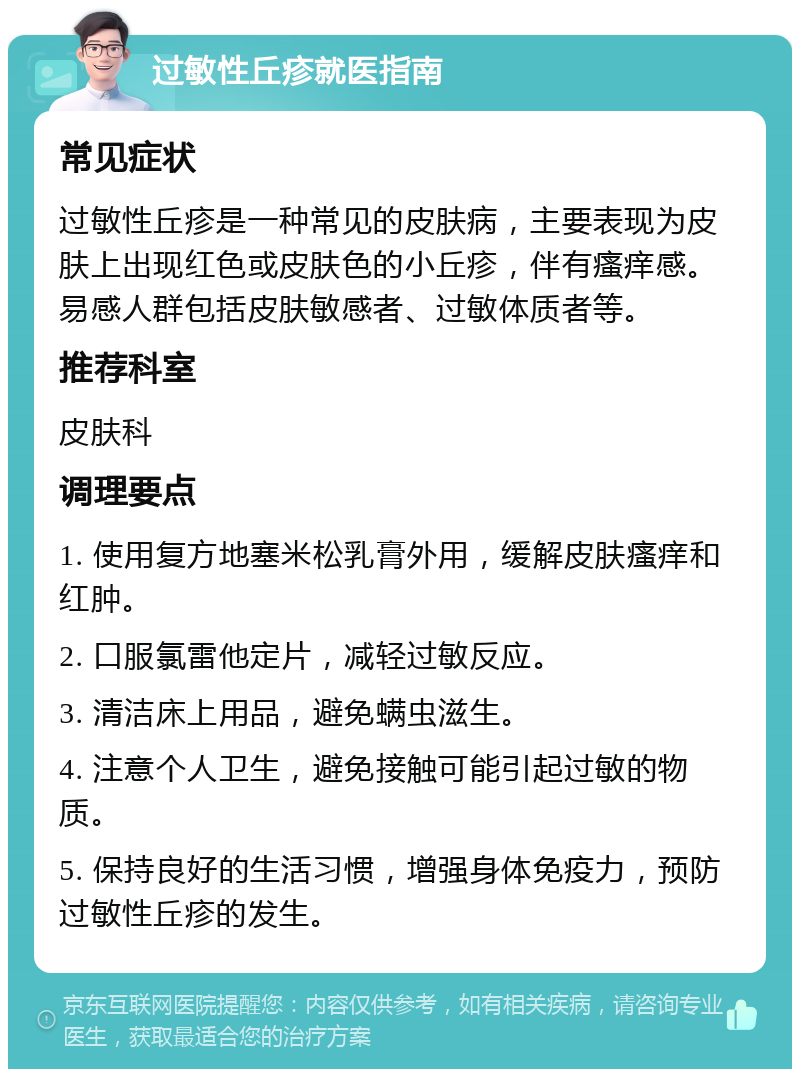 过敏性丘疹就医指南 常见症状 过敏性丘疹是一种常见的皮肤病，主要表现为皮肤上出现红色或皮肤色的小丘疹，伴有瘙痒感。易感人群包括皮肤敏感者、过敏体质者等。 推荐科室 皮肤科 调理要点 1. 使用复方地塞米松乳膏外用，缓解皮肤瘙痒和红肿。 2. 口服氯雷他定片，减轻过敏反应。 3. 清洁床上用品，避免螨虫滋生。 4. 注意个人卫生，避免接触可能引起过敏的物质。 5. 保持良好的生活习惯，增强身体免疫力，预防过敏性丘疹的发生。