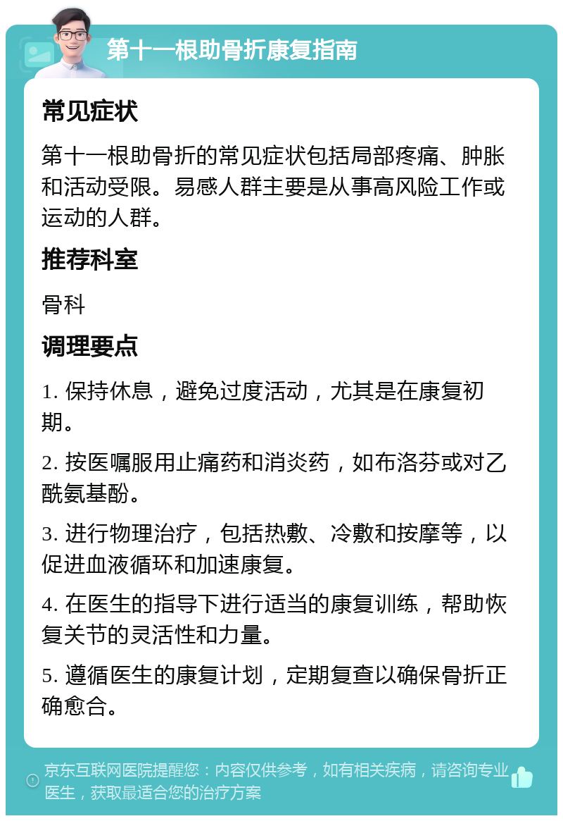 第十一根助骨折康复指南 常见症状 第十一根助骨折的常见症状包括局部疼痛、肿胀和活动受限。易感人群主要是从事高风险工作或运动的人群。 推荐科室 骨科 调理要点 1. 保持休息，避免过度活动，尤其是在康复初期。 2. 按医嘱服用止痛药和消炎药，如布洛芬或对乙酰氨基酚。 3. 进行物理治疗，包括热敷、冷敷和按摩等，以促进血液循环和加速康复。 4. 在医生的指导下进行适当的康复训练，帮助恢复关节的灵活性和力量。 5. 遵循医生的康复计划，定期复查以确保骨折正确愈合。