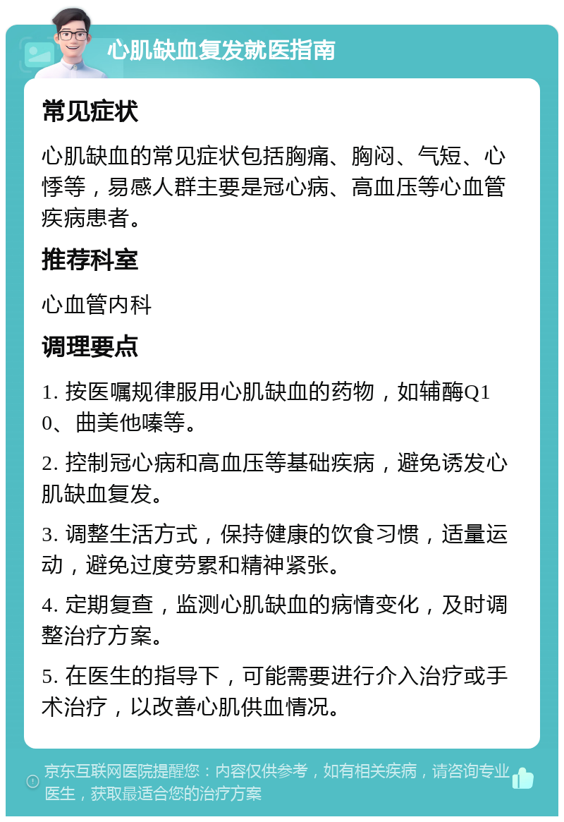 心肌缺血复发就医指南 常见症状 心肌缺血的常见症状包括胸痛、胸闷、气短、心悸等，易感人群主要是冠心病、高血压等心血管疾病患者。 推荐科室 心血管内科 调理要点 1. 按医嘱规律服用心肌缺血的药物，如辅酶Q10、曲美他嗪等。 2. 控制冠心病和高血压等基础疾病，避免诱发心肌缺血复发。 3. 调整生活方式，保持健康的饮食习惯，适量运动，避免过度劳累和精神紧张。 4. 定期复查，监测心肌缺血的病情变化，及时调整治疗方案。 5. 在医生的指导下，可能需要进行介入治疗或手术治疗，以改善心肌供血情况。