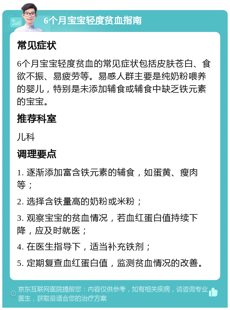 6个月宝宝轻度贫血指南 常见症状 6个月宝宝轻度贫血的常见症状包括皮肤苍白、食欲不振、易疲劳等。易感人群主要是纯奶粉喂养的婴儿，特别是未添加辅食或辅食中缺乏铁元素的宝宝。 推荐科室 儿科 调理要点 1. 逐渐添加富含铁元素的辅食，如蛋黄、瘦肉等； 2. 选择含铁量高的奶粉或米粉； 3. 观察宝宝的贫血情况，若血红蛋白值持续下降，应及时就医； 4. 在医生指导下，适当补充铁剂； 5. 定期复查血红蛋白值，监测贫血情况的改善。