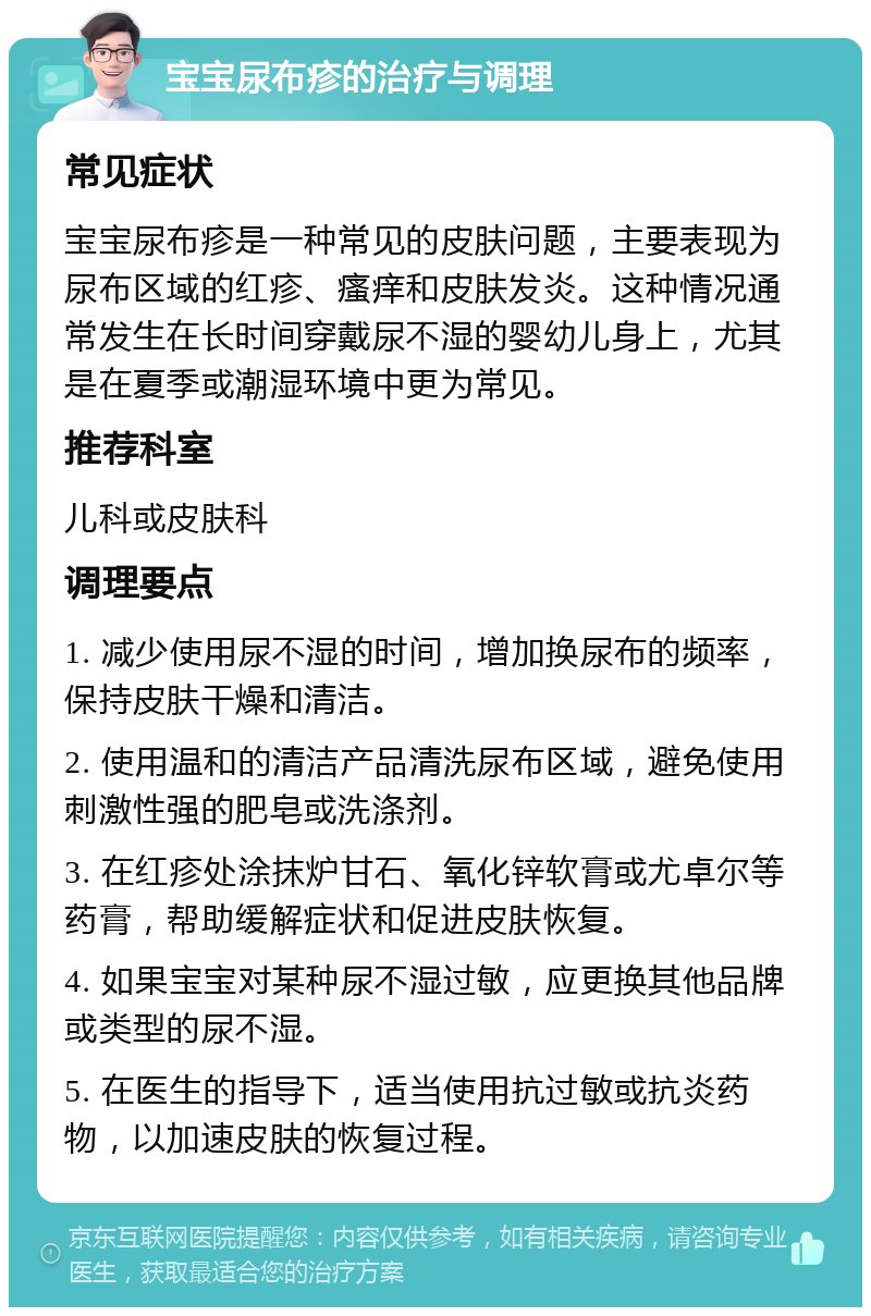 宝宝尿布疹的治疗与调理 常见症状 宝宝尿布疹是一种常见的皮肤问题，主要表现为尿布区域的红疹、瘙痒和皮肤发炎。这种情况通常发生在长时间穿戴尿不湿的婴幼儿身上，尤其是在夏季或潮湿环境中更为常见。 推荐科室 儿科或皮肤科 调理要点 1. 减少使用尿不湿的时间，增加换尿布的频率，保持皮肤干燥和清洁。 2. 使用温和的清洁产品清洗尿布区域，避免使用刺激性强的肥皂或洗涤剂。 3. 在红疹处涂抹炉甘石、氧化锌软膏或尤卓尔等药膏，帮助缓解症状和促进皮肤恢复。 4. 如果宝宝对某种尿不湿过敏，应更换其他品牌或类型的尿不湿。 5. 在医生的指导下，适当使用抗过敏或抗炎药物，以加速皮肤的恢复过程。