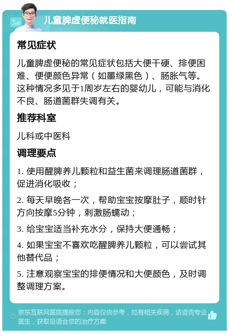 儿童脾虚便秘就医指南 常见症状 儿童脾虚便秘的常见症状包括大便干硬、排便困难、便便颜色异常（如墨绿黑色）、肠胀气等。这种情况多见于1周岁左右的婴幼儿，可能与消化不良、肠道菌群失调有关。 推荐科室 儿科或中医科 调理要点 1. 使用醒脾养儿颗粒和益生菌来调理肠道菌群，促进消化吸收； 2. 每天早晚各一次，帮助宝宝按摩肚子，顺时针方向按摩5分钟，刺激肠蠕动； 3. 给宝宝适当补充水分，保持大便通畅； 4. 如果宝宝不喜欢吃醒脾养儿颗粒，可以尝试其他替代品； 5. 注意观察宝宝的排便情况和大便颜色，及时调整调理方案。