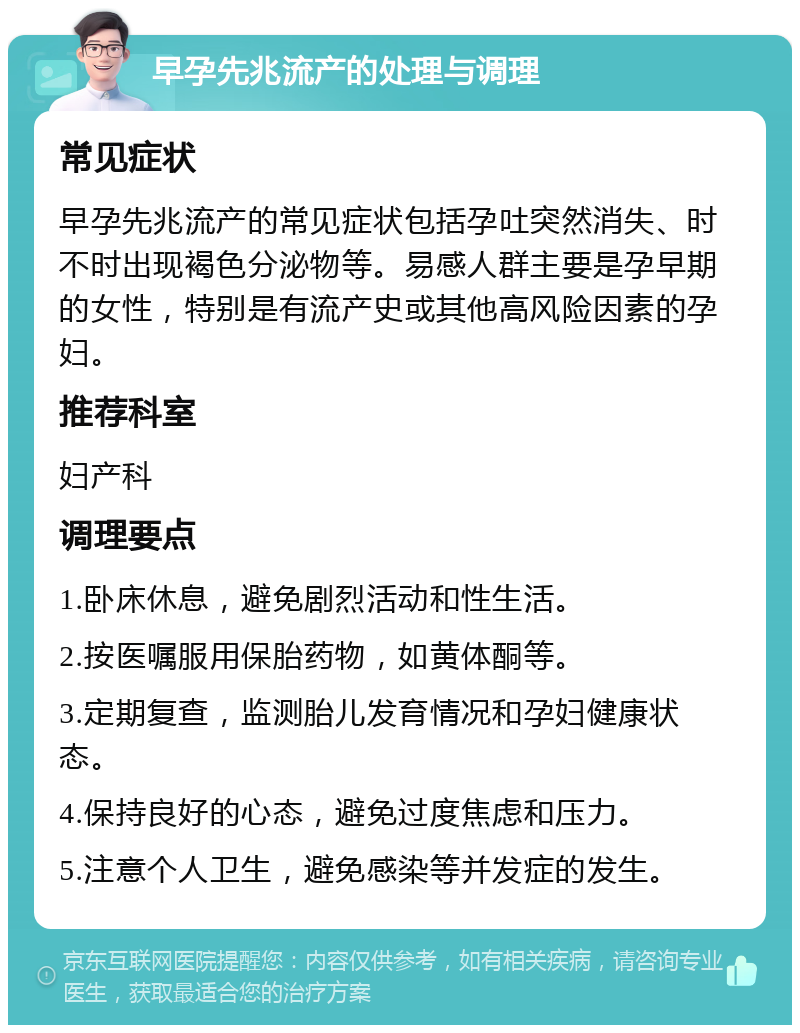 早孕先兆流产的处理与调理 常见症状 早孕先兆流产的常见症状包括孕吐突然消失、时不时出现褐色分泌物等。易感人群主要是孕早期的女性，特别是有流产史或其他高风险因素的孕妇。 推荐科室 妇产科 调理要点 1.卧床休息，避免剧烈活动和性生活。 2.按医嘱服用保胎药物，如黄体酮等。 3.定期复查，监测胎儿发育情况和孕妇健康状态。 4.保持良好的心态，避免过度焦虑和压力。 5.注意个人卫生，避免感染等并发症的发生。