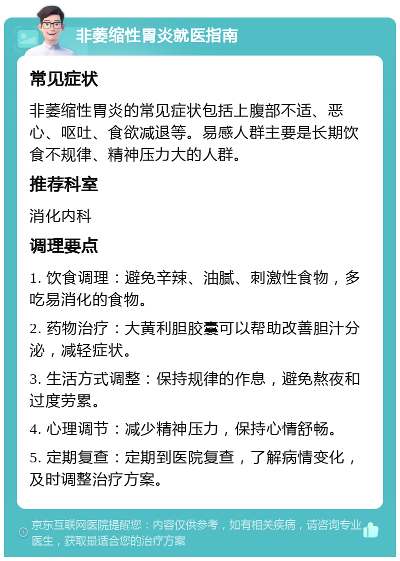 非萎缩性胃炎就医指南 常见症状 非萎缩性胃炎的常见症状包括上腹部不适、恶心、呕吐、食欲减退等。易感人群主要是长期饮食不规律、精神压力大的人群。 推荐科室 消化内科 调理要点 1. 饮食调理：避免辛辣、油腻、刺激性食物，多吃易消化的食物。 2. 药物治疗：大黄利胆胶囊可以帮助改善胆汁分泌，减轻症状。 3. 生活方式调整：保持规律的作息，避免熬夜和过度劳累。 4. 心理调节：减少精神压力，保持心情舒畅。 5. 定期复查：定期到医院复查，了解病情变化，及时调整治疗方案。