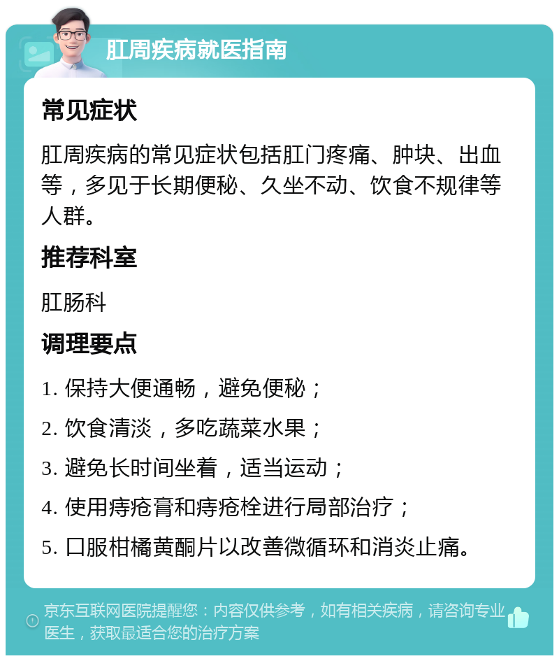 肛周疾病就医指南 常见症状 肛周疾病的常见症状包括肛门疼痛、肿块、出血等，多见于长期便秘、久坐不动、饮食不规律等人群。 推荐科室 肛肠科 调理要点 1. 保持大便通畅，避免便秘； 2. 饮食清淡，多吃蔬菜水果； 3. 避免长时间坐着，适当运动； 4. 使用痔疮膏和痔疮栓进行局部治疗； 5. 口服柑橘黄酮片以改善微循环和消炎止痛。