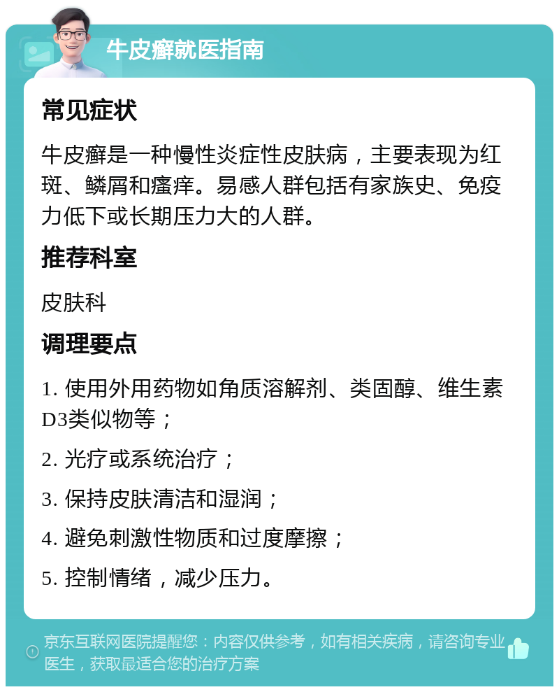 牛皮癣就医指南 常见症状 牛皮癣是一种慢性炎症性皮肤病，主要表现为红斑、鳞屑和瘙痒。易感人群包括有家族史、免疫力低下或长期压力大的人群。 推荐科室 皮肤科 调理要点 1. 使用外用药物如角质溶解剂、类固醇、维生素D3类似物等； 2. 光疗或系统治疗； 3. 保持皮肤清洁和湿润； 4. 避免刺激性物质和过度摩擦； 5. 控制情绪，减少压力。