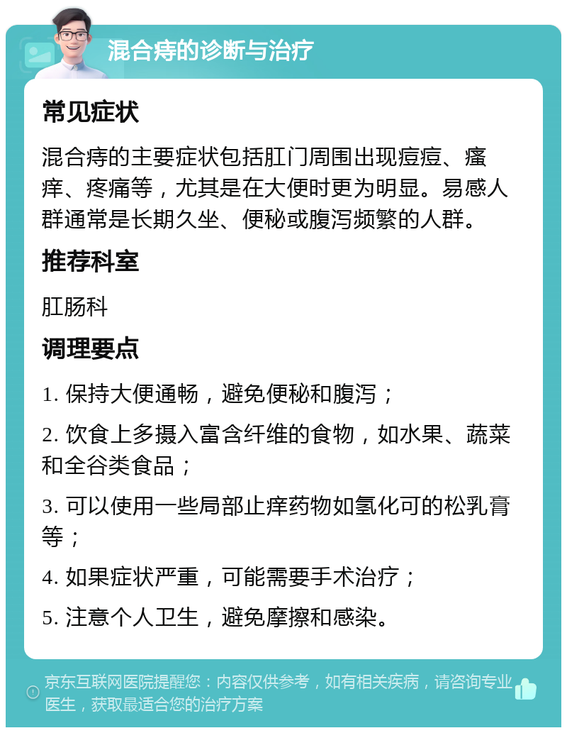 混合痔的诊断与治疗 常见症状 混合痔的主要症状包括肛门周围出现痘痘、瘙痒、疼痛等，尤其是在大便时更为明显。易感人群通常是长期久坐、便秘或腹泻频繁的人群。 推荐科室 肛肠科 调理要点 1. 保持大便通畅，避免便秘和腹泻； 2. 饮食上多摄入富含纤维的食物，如水果、蔬菜和全谷类食品； 3. 可以使用一些局部止痒药物如氢化可的松乳膏等； 4. 如果症状严重，可能需要手术治疗； 5. 注意个人卫生，避免摩擦和感染。