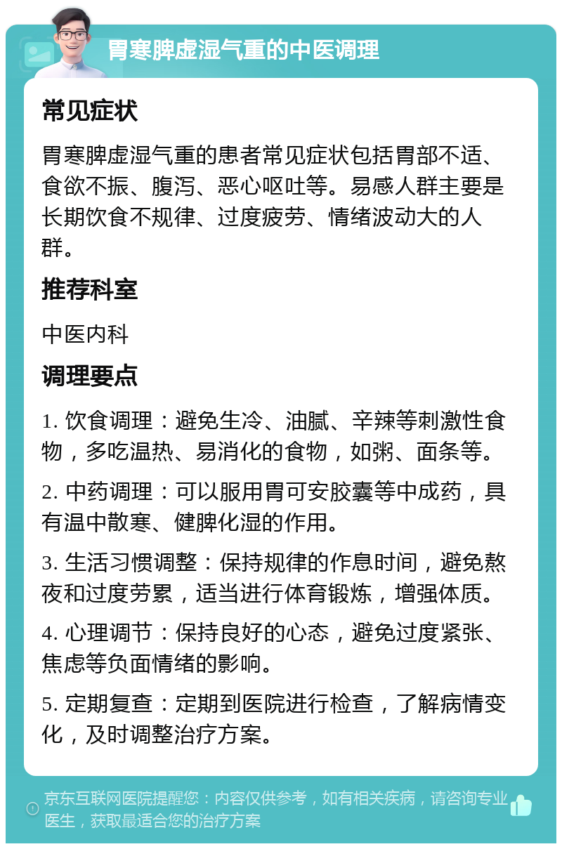 胃寒脾虚湿气重的中医调理 常见症状 胃寒脾虚湿气重的患者常见症状包括胃部不适、食欲不振、腹泻、恶心呕吐等。易感人群主要是长期饮食不规律、过度疲劳、情绪波动大的人群。 推荐科室 中医内科 调理要点 1. 饮食调理：避免生冷、油腻、辛辣等刺激性食物，多吃温热、易消化的食物，如粥、面条等。 2. 中药调理：可以服用胃可安胶囊等中成药，具有温中散寒、健脾化湿的作用。 3. 生活习惯调整：保持规律的作息时间，避免熬夜和过度劳累，适当进行体育锻炼，增强体质。 4. 心理调节：保持良好的心态，避免过度紧张、焦虑等负面情绪的影响。 5. 定期复查：定期到医院进行检查，了解病情变化，及时调整治疗方案。