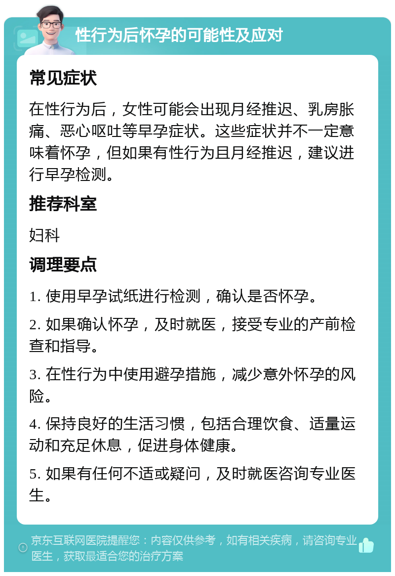 性行为后怀孕的可能性及应对 常见症状 在性行为后，女性可能会出现月经推迟、乳房胀痛、恶心呕吐等早孕症状。这些症状并不一定意味着怀孕，但如果有性行为且月经推迟，建议进行早孕检测。 推荐科室 妇科 调理要点 1. 使用早孕试纸进行检测，确认是否怀孕。 2. 如果确认怀孕，及时就医，接受专业的产前检查和指导。 3. 在性行为中使用避孕措施，减少意外怀孕的风险。 4. 保持良好的生活习惯，包括合理饮食、适量运动和充足休息，促进身体健康。 5. 如果有任何不适或疑问，及时就医咨询专业医生。