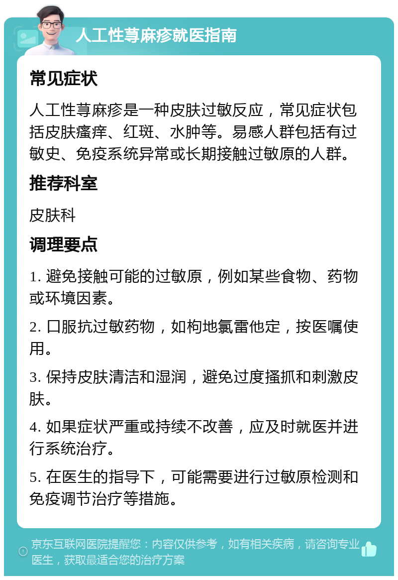 人工性荨麻疹就医指南 常见症状 人工性荨麻疹是一种皮肤过敏反应，常见症状包括皮肤瘙痒、红斑、水肿等。易感人群包括有过敏史、免疫系统异常或长期接触过敏原的人群。 推荐科室 皮肤科 调理要点 1. 避免接触可能的过敏原，例如某些食物、药物或环境因素。 2. 口服抗过敏药物，如枸地氯雷他定，按医嘱使用。 3. 保持皮肤清洁和湿润，避免过度搔抓和刺激皮肤。 4. 如果症状严重或持续不改善，应及时就医并进行系统治疗。 5. 在医生的指导下，可能需要进行过敏原检测和免疫调节治疗等措施。