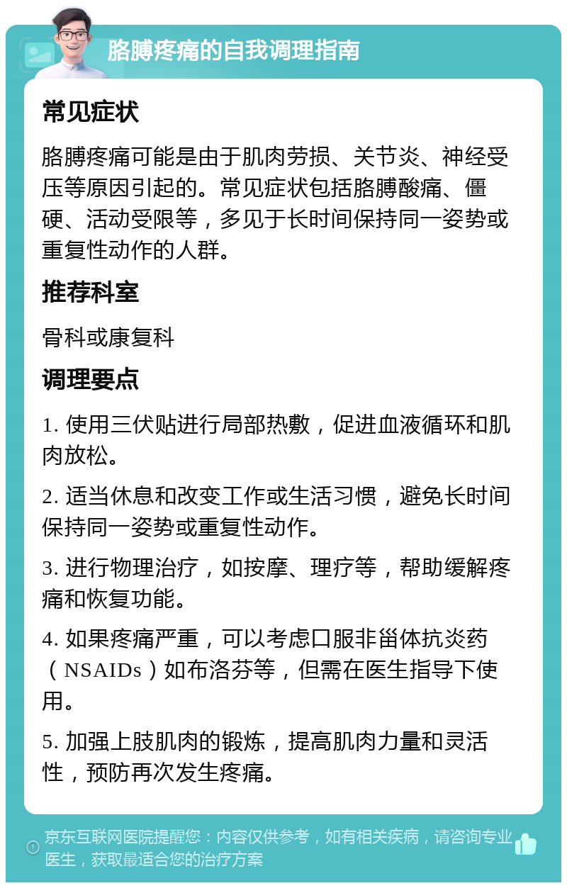 胳膊疼痛的自我调理指南 常见症状 胳膊疼痛可能是由于肌肉劳损、关节炎、神经受压等原因引起的。常见症状包括胳膊酸痛、僵硬、活动受限等，多见于长时间保持同一姿势或重复性动作的人群。 推荐科室 骨科或康复科 调理要点 1. 使用三伏贴进行局部热敷，促进血液循环和肌肉放松。 2. 适当休息和改变工作或生活习惯，避免长时间保持同一姿势或重复性动作。 3. 进行物理治疗，如按摩、理疗等，帮助缓解疼痛和恢复功能。 4. 如果疼痛严重，可以考虑口服非甾体抗炎药（NSAIDs）如布洛芬等，但需在医生指导下使用。 5. 加强上肢肌肉的锻炼，提高肌肉力量和灵活性，预防再次发生疼痛。