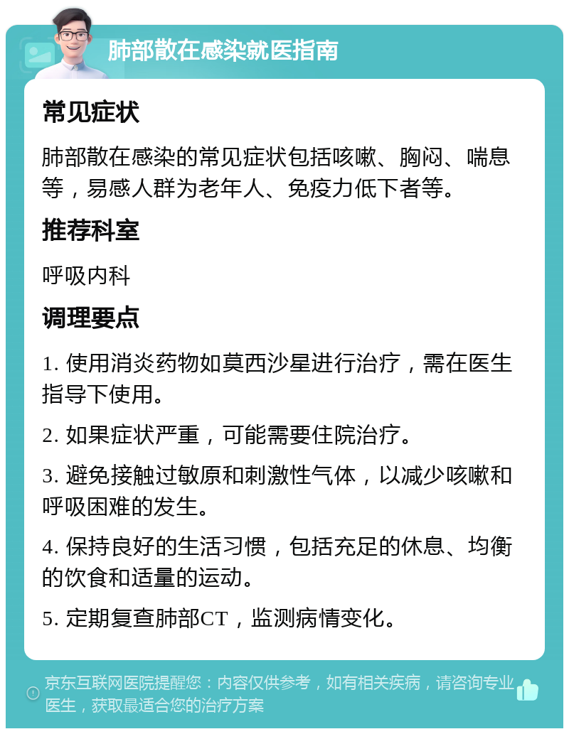 肺部散在感染就医指南 常见症状 肺部散在感染的常见症状包括咳嗽、胸闷、喘息等，易感人群为老年人、免疫力低下者等。 推荐科室 呼吸内科 调理要点 1. 使用消炎药物如莫西沙星进行治疗，需在医生指导下使用。 2. 如果症状严重，可能需要住院治疗。 3. 避免接触过敏原和刺激性气体，以减少咳嗽和呼吸困难的发生。 4. 保持良好的生活习惯，包括充足的休息、均衡的饮食和适量的运动。 5. 定期复查肺部CT，监测病情变化。