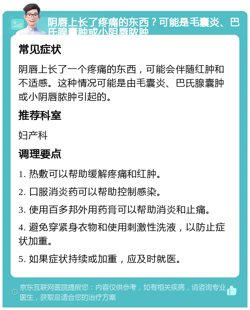 阴唇上长了疼痛的东西？可能是毛囊炎、巴氏腺囊肿或小阴唇脓肿 常见症状 阴唇上长了一个疼痛的东西，可能会伴随红肿和不适感。这种情况可能是由毛囊炎、巴氏腺囊肿或小阴唇脓肿引起的。 推荐科室 妇产科 调理要点 1. 热敷可以帮助缓解疼痛和红肿。 2. 口服消炎药可以帮助控制感染。 3. 使用百多邦外用药膏可以帮助消炎和止痛。 4. 避免穿紧身衣物和使用刺激性洗液，以防止症状加重。 5. 如果症状持续或加重，应及时就医。