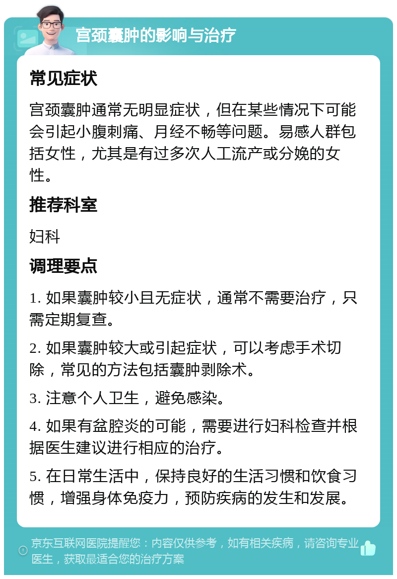 宫颈囊肿的影响与治疗 常见症状 宫颈囊肿通常无明显症状，但在某些情况下可能会引起小腹刺痛、月经不畅等问题。易感人群包括女性，尤其是有过多次人工流产或分娩的女性。 推荐科室 妇科 调理要点 1. 如果囊肿较小且无症状，通常不需要治疗，只需定期复查。 2. 如果囊肿较大或引起症状，可以考虑手术切除，常见的方法包括囊肿剥除术。 3. 注意个人卫生，避免感染。 4. 如果有盆腔炎的可能，需要进行妇科检查并根据医生建议进行相应的治疗。 5. 在日常生活中，保持良好的生活习惯和饮食习惯，增强身体免疫力，预防疾病的发生和发展。