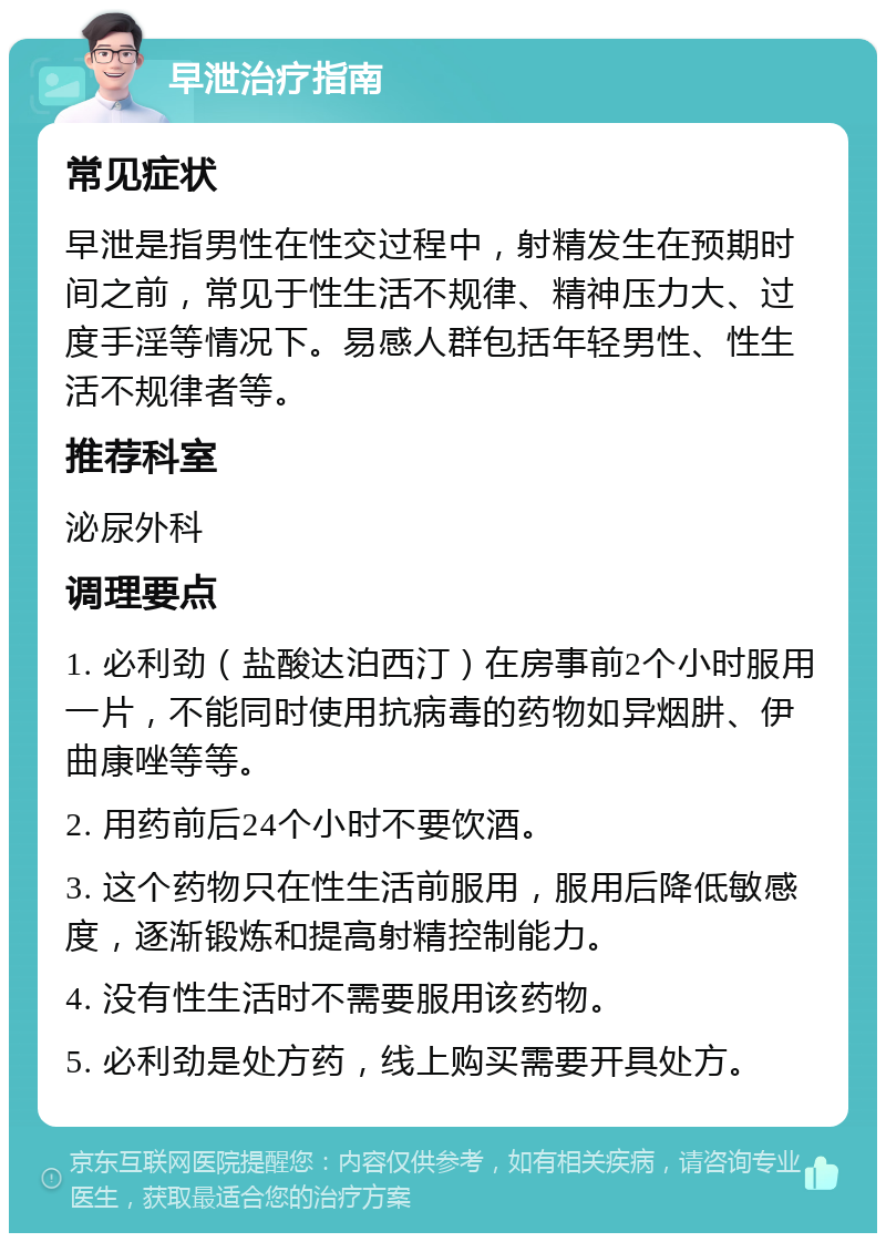 早泄治疗指南 常见症状 早泄是指男性在性交过程中，射精发生在预期时间之前，常见于性生活不规律、精神压力大、过度手淫等情况下。易感人群包括年轻男性、性生活不规律者等。 推荐科室 泌尿外科 调理要点 1. 必利劲（盐酸达泊西汀）在房事前2个小时服用一片，不能同时使用抗病毒的药物如异烟肼、伊曲康唑等等。 2. 用药前后24个小时不要饮酒。 3. 这个药物只在性生活前服用，服用后降低敏感度，逐渐锻炼和提高射精控制能力。 4. 没有性生活时不需要服用该药物。 5. 必利劲是处方药，线上购买需要开具处方。