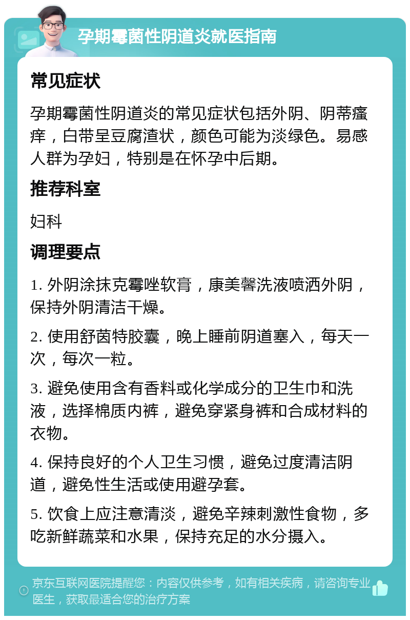 孕期霉菌性阴道炎就医指南 常见症状 孕期霉菌性阴道炎的常见症状包括外阴、阴蒂瘙痒，白带呈豆腐渣状，颜色可能为淡绿色。易感人群为孕妇，特别是在怀孕中后期。 推荐科室 妇科 调理要点 1. 外阴涂抹克霉唑软膏，康美馨洗液喷洒外阴，保持外阴清洁干燥。 2. 使用舒茵特胶囊，晚上睡前阴道塞入，每天一次，每次一粒。 3. 避免使用含有香料或化学成分的卫生巾和洗液，选择棉质内裤，避免穿紧身裤和合成材料的衣物。 4. 保持良好的个人卫生习惯，避免过度清洁阴道，避免性生活或使用避孕套。 5. 饮食上应注意清淡，避免辛辣刺激性食物，多吃新鲜蔬菜和水果，保持充足的水分摄入。