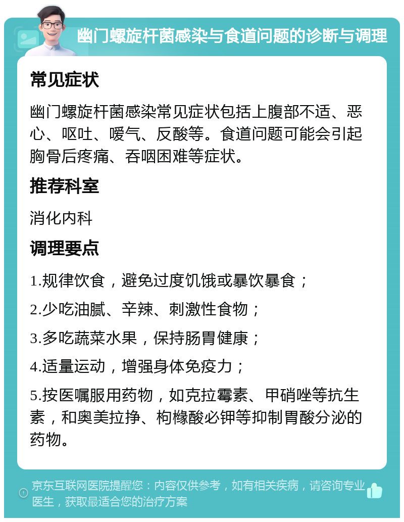 幽门螺旋杆菌感染与食道问题的诊断与调理 常见症状 幽门螺旋杆菌感染常见症状包括上腹部不适、恶心、呕吐、嗳气、反酸等。食道问题可能会引起胸骨后疼痛、吞咽困难等症状。 推荐科室 消化内科 调理要点 1.规律饮食，避免过度饥饿或暴饮暴食； 2.少吃油腻、辛辣、刺激性食物； 3.多吃蔬菜水果，保持肠胃健康； 4.适量运动，增强身体免疫力； 5.按医嘱服用药物，如克拉霉素、甲硝唑等抗生素，和奥美拉挣、枸橼酸必钾等抑制胃酸分泌的药物。