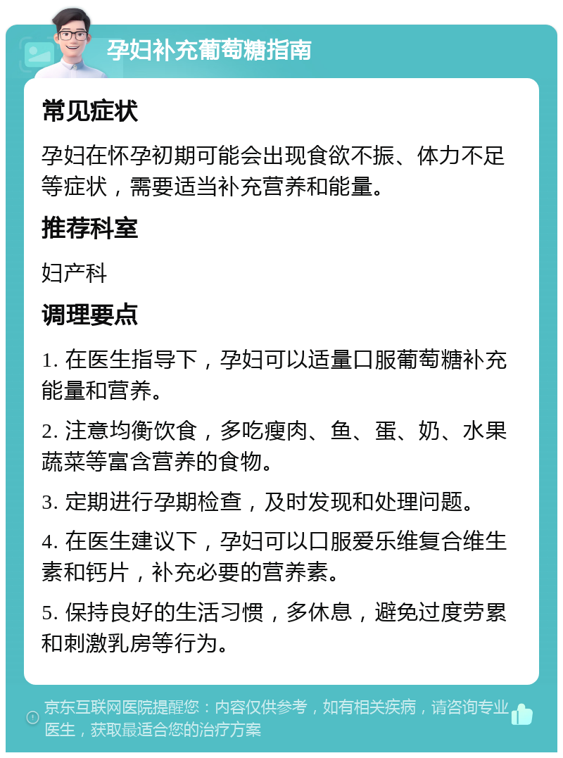 孕妇补充葡萄糖指南 常见症状 孕妇在怀孕初期可能会出现食欲不振、体力不足等症状，需要适当补充营养和能量。 推荐科室 妇产科 调理要点 1. 在医生指导下，孕妇可以适量口服葡萄糖补充能量和营养。 2. 注意均衡饮食，多吃瘦肉、鱼、蛋、奶、水果蔬菜等富含营养的食物。 3. 定期进行孕期检查，及时发现和处理问题。 4. 在医生建议下，孕妇可以口服爱乐维复合维生素和钙片，补充必要的营养素。 5. 保持良好的生活习惯，多休息，避免过度劳累和刺激乳房等行为。