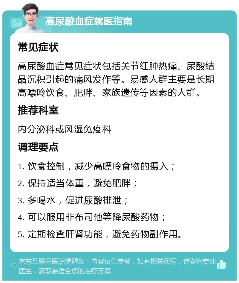 高尿酸血症就医指南 常见症状 高尿酸血症常见症状包括关节红肿热痛、尿酸结晶沉积引起的痛风发作等。易感人群主要是长期高嘌呤饮食、肥胖、家族遗传等因素的人群。 推荐科室 内分泌科或风湿免疫科 调理要点 1. 饮食控制，减少高嘌呤食物的摄入； 2. 保持适当体重，避免肥胖； 3. 多喝水，促进尿酸排泄； 4. 可以服用非布司他等降尿酸药物； 5. 定期检查肝肾功能，避免药物副作用。