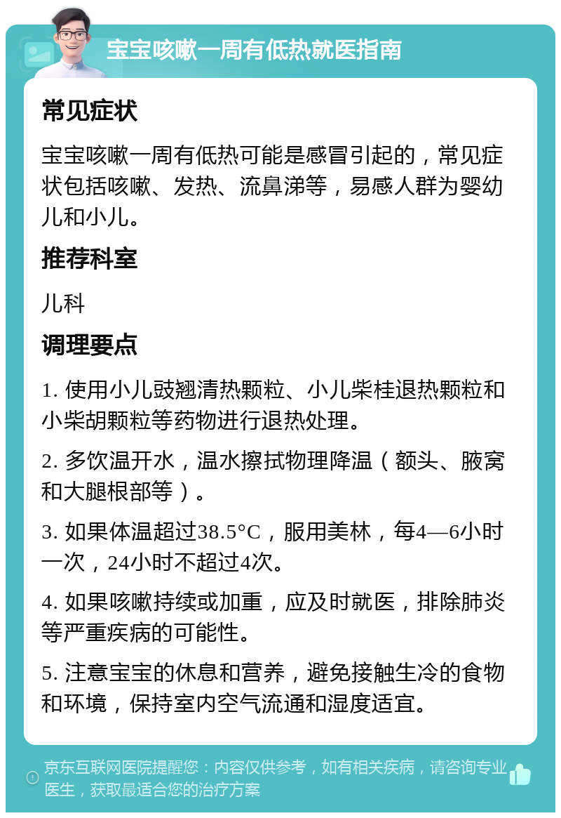 宝宝咳嗽一周有低热就医指南 常见症状 宝宝咳嗽一周有低热可能是感冒引起的，常见症状包括咳嗽、发热、流鼻涕等，易感人群为婴幼儿和小儿。 推荐科室 儿科 调理要点 1. 使用小儿豉翘清热颗粒、小儿柴桂退热颗粒和小柴胡颗粒等药物进行退热处理。 2. 多饮温开水，温水擦拭物理降温（额头、腋窝和大腿根部等）。 3. 如果体温超过38.5°C，服用美林，每4—6小时一次，24小时不超过4次。 4. 如果咳嗽持续或加重，应及时就医，排除肺炎等严重疾病的可能性。 5. 注意宝宝的休息和营养，避免接触生冷的食物和环境，保持室内空气流通和湿度适宜。