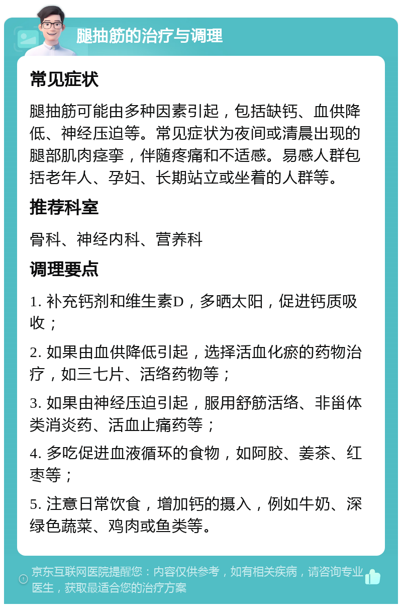 腿抽筋的治疗与调理 常见症状 腿抽筋可能由多种因素引起，包括缺钙、血供降低、神经压迫等。常见症状为夜间或清晨出现的腿部肌肉痉挛，伴随疼痛和不适感。易感人群包括老年人、孕妇、长期站立或坐着的人群等。 推荐科室 骨科、神经内科、营养科 调理要点 1. 补充钙剂和维生素D，多晒太阳，促进钙质吸收； 2. 如果由血供降低引起，选择活血化瘀的药物治疗，如三七片、活络药物等； 3. 如果由神经压迫引起，服用舒筋活络、非甾体类消炎药、活血止痛药等； 4. 多吃促进血液循环的食物，如阿胶、姜茶、红枣等； 5. 注意日常饮食，增加钙的摄入，例如牛奶、深绿色蔬菜、鸡肉或鱼类等。