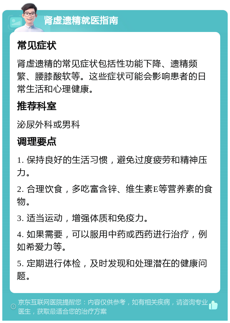 肾虚遗精就医指南 常见症状 肾虚遗精的常见症状包括性功能下降、遗精频繁、腰膝酸软等。这些症状可能会影响患者的日常生活和心理健康。 推荐科室 泌尿外科或男科 调理要点 1. 保持良好的生活习惯，避免过度疲劳和精神压力。 2. 合理饮食，多吃富含锌、维生素E等营养素的食物。 3. 适当运动，增强体质和免疫力。 4. 如果需要，可以服用中药或西药进行治疗，例如希爱力等。 5. 定期进行体检，及时发现和处理潜在的健康问题。