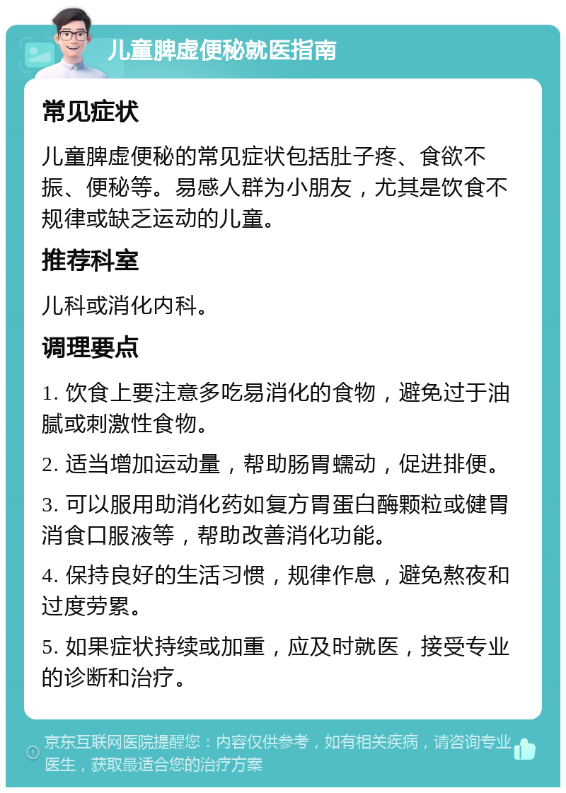 儿童脾虚便秘就医指南 常见症状 儿童脾虚便秘的常见症状包括肚子疼、食欲不振、便秘等。易感人群为小朋友，尤其是饮食不规律或缺乏运动的儿童。 推荐科室 儿科或消化内科。 调理要点 1. 饮食上要注意多吃易消化的食物，避免过于油腻或刺激性食物。 2. 适当增加运动量，帮助肠胃蠕动，促进排便。 3. 可以服用助消化药如复方胃蛋白酶颗粒或健胃消食口服液等，帮助改善消化功能。 4. 保持良好的生活习惯，规律作息，避免熬夜和过度劳累。 5. 如果症状持续或加重，应及时就医，接受专业的诊断和治疗。