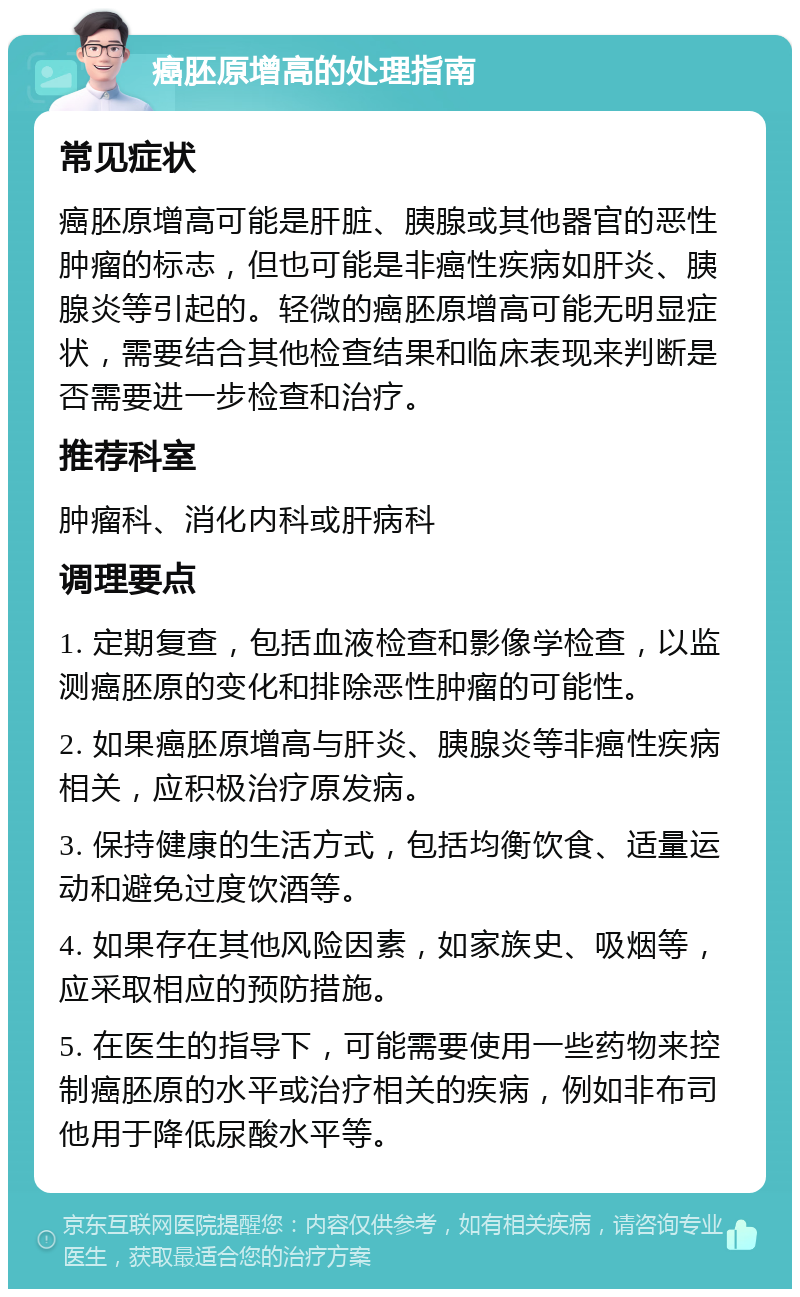 癌胚原增高的处理指南 常见症状 癌胚原增高可能是肝脏、胰腺或其他器官的恶性肿瘤的标志，但也可能是非癌性疾病如肝炎、胰腺炎等引起的。轻微的癌胚原增高可能无明显症状，需要结合其他检查结果和临床表现来判断是否需要进一步检查和治疗。 推荐科室 肿瘤科、消化内科或肝病科 调理要点 1. 定期复查，包括血液检查和影像学检查，以监测癌胚原的变化和排除恶性肿瘤的可能性。 2. 如果癌胚原增高与肝炎、胰腺炎等非癌性疾病相关，应积极治疗原发病。 3. 保持健康的生活方式，包括均衡饮食、适量运动和避免过度饮酒等。 4. 如果存在其他风险因素，如家族史、吸烟等，应采取相应的预防措施。 5. 在医生的指导下，可能需要使用一些药物来控制癌胚原的水平或治疗相关的疾病，例如非布司他用于降低尿酸水平等。