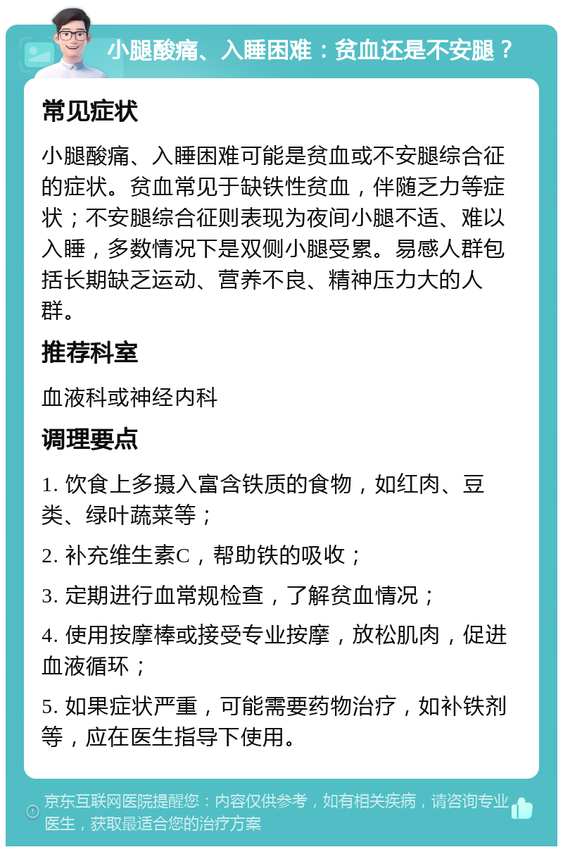 小腿酸痛、入睡困难：贫血还是不安腿？ 常见症状 小腿酸痛、入睡困难可能是贫血或不安腿综合征的症状。贫血常见于缺铁性贫血，伴随乏力等症状；不安腿综合征则表现为夜间小腿不适、难以入睡，多数情况下是双侧小腿受累。易感人群包括长期缺乏运动、营养不良、精神压力大的人群。 推荐科室 血液科或神经内科 调理要点 1. 饮食上多摄入富含铁质的食物，如红肉、豆类、绿叶蔬菜等； 2. 补充维生素C，帮助铁的吸收； 3. 定期进行血常规检查，了解贫血情况； 4. 使用按摩棒或接受专业按摩，放松肌肉，促进血液循环； 5. 如果症状严重，可能需要药物治疗，如补铁剂等，应在医生指导下使用。