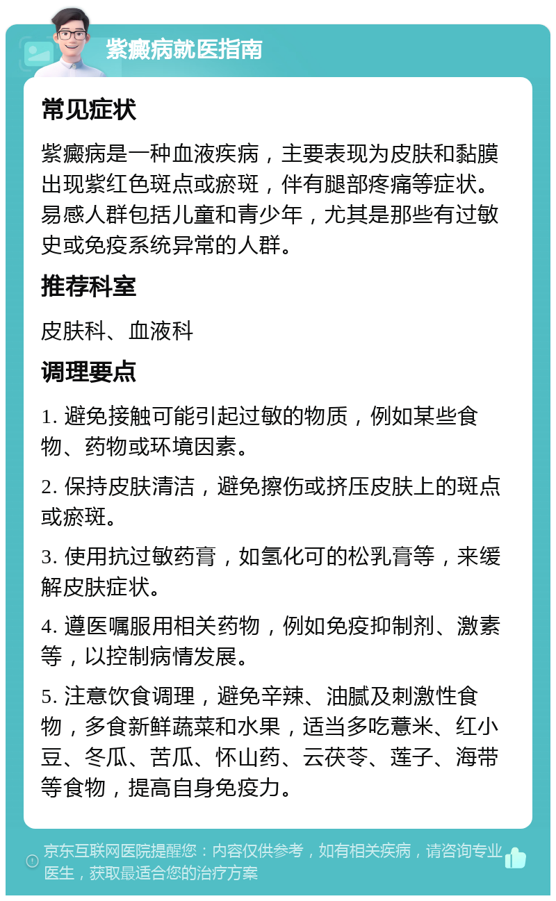 紫癜病就医指南 常见症状 紫癜病是一种血液疾病，主要表现为皮肤和黏膜出现紫红色斑点或瘀斑，伴有腿部疼痛等症状。易感人群包括儿童和青少年，尤其是那些有过敏史或免疫系统异常的人群。 推荐科室 皮肤科、血液科 调理要点 1. 避免接触可能引起过敏的物质，例如某些食物、药物或环境因素。 2. 保持皮肤清洁，避免擦伤或挤压皮肤上的斑点或瘀斑。 3. 使用抗过敏药膏，如氢化可的松乳膏等，来缓解皮肤症状。 4. 遵医嘱服用相关药物，例如免疫抑制剂、激素等，以控制病情发展。 5. 注意饮食调理，避免辛辣、油腻及刺激性食物，多食新鲜蔬菜和水果，适当多吃薏米、红小豆、冬瓜、苦瓜、怀山药、云茯苓、莲子、海带等食物，提高自身免疫力。