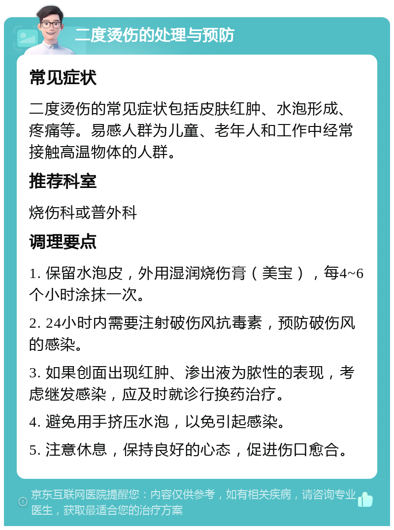 二度烫伤的处理与预防 常见症状 二度烫伤的常见症状包括皮肤红肿、水泡形成、疼痛等。易感人群为儿童、老年人和工作中经常接触高温物体的人群。 推荐科室 烧伤科或普外科 调理要点 1. 保留水泡皮，外用湿润烧伤膏（美宝），每4~6个小时涂抹一次。 2. 24小时内需要注射破伤风抗毒素，预防破伤风的感染。 3. 如果创面出现红肿、渗出液为脓性的表现，考虑继发感染，应及时就诊行换药治疗。 4. 避免用手挤压水泡，以免引起感染。 5. 注意休息，保持良好的心态，促进伤口愈合。