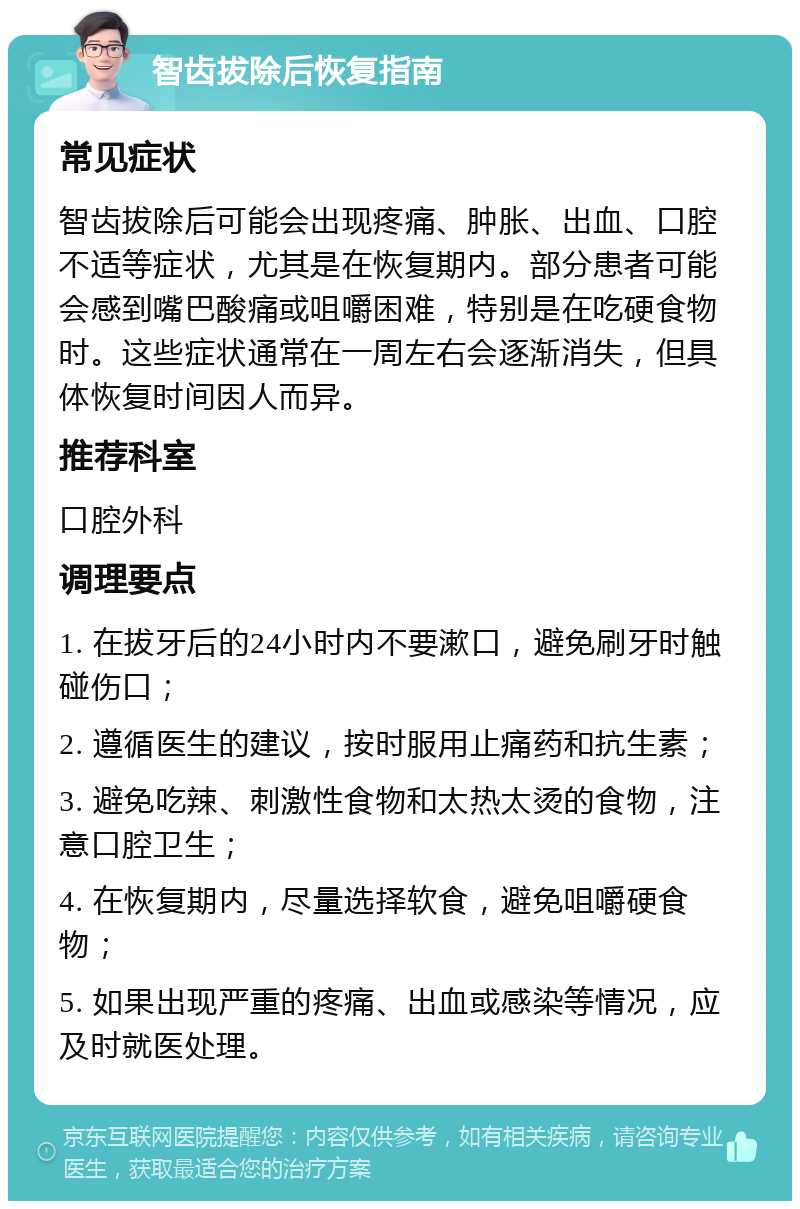 智齿拔除后恢复指南 常见症状 智齿拔除后可能会出现疼痛、肿胀、出血、口腔不适等症状，尤其是在恢复期内。部分患者可能会感到嘴巴酸痛或咀嚼困难，特别是在吃硬食物时。这些症状通常在一周左右会逐渐消失，但具体恢复时间因人而异。 推荐科室 口腔外科 调理要点 1. 在拔牙后的24小时内不要漱口，避免刷牙时触碰伤口； 2. 遵循医生的建议，按时服用止痛药和抗生素； 3. 避免吃辣、刺激性食物和太热太烫的食物，注意口腔卫生； 4. 在恢复期内，尽量选择软食，避免咀嚼硬食物； 5. 如果出现严重的疼痛、出血或感染等情况，应及时就医处理。