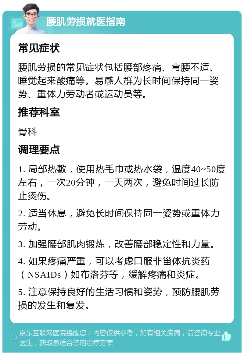 腰肌劳损就医指南 常见症状 腰肌劳损的常见症状包括腰部疼痛、弯腰不适、睡觉起来酸痛等。易感人群为长时间保持同一姿势、重体力劳动者或运动员等。 推荐科室 骨科 调理要点 1. 局部热敷，使用热毛巾或热水袋，温度40~50度左右，一次20分钟，一天两次，避免时间过长防止烫伤。 2. 适当休息，避免长时间保持同一姿势或重体力劳动。 3. 加强腰部肌肉锻炼，改善腰部稳定性和力量。 4. 如果疼痛严重，可以考虑口服非甾体抗炎药（NSAIDs）如布洛芬等，缓解疼痛和炎症。 5. 注意保持良好的生活习惯和姿势，预防腰肌劳损的发生和复发。