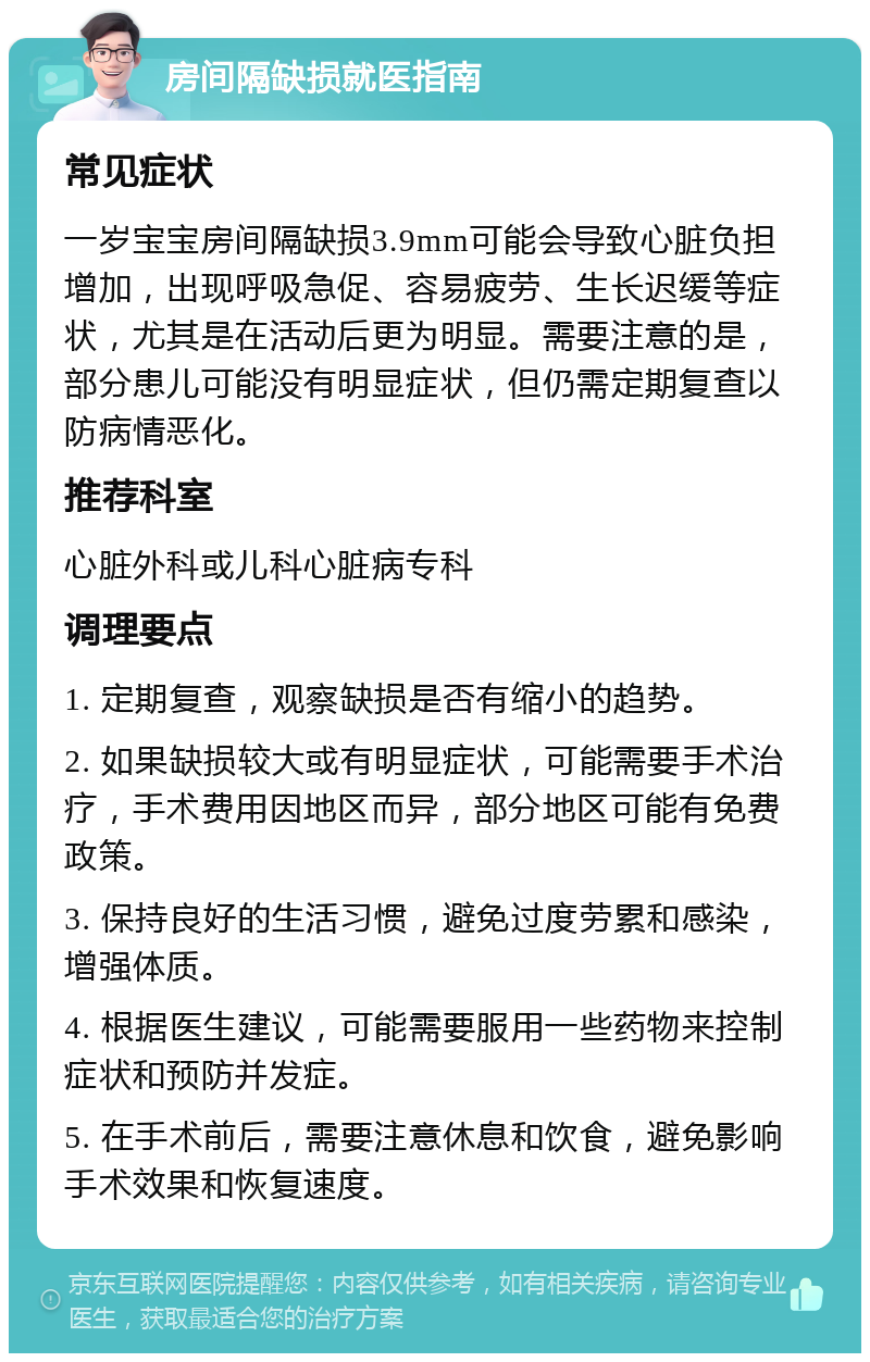 房间隔缺损就医指南 常见症状 一岁宝宝房间隔缺损3.9mm可能会导致心脏负担增加，出现呼吸急促、容易疲劳、生长迟缓等症状，尤其是在活动后更为明显。需要注意的是，部分患儿可能没有明显症状，但仍需定期复查以防病情恶化。 推荐科室 心脏外科或儿科心脏病专科 调理要点 1. 定期复查，观察缺损是否有缩小的趋势。 2. 如果缺损较大或有明显症状，可能需要手术治疗，手术费用因地区而异，部分地区可能有免费政策。 3. 保持良好的生活习惯，避免过度劳累和感染，增强体质。 4. 根据医生建议，可能需要服用一些药物来控制症状和预防并发症。 5. 在手术前后，需要注意休息和饮食，避免影响手术效果和恢复速度。