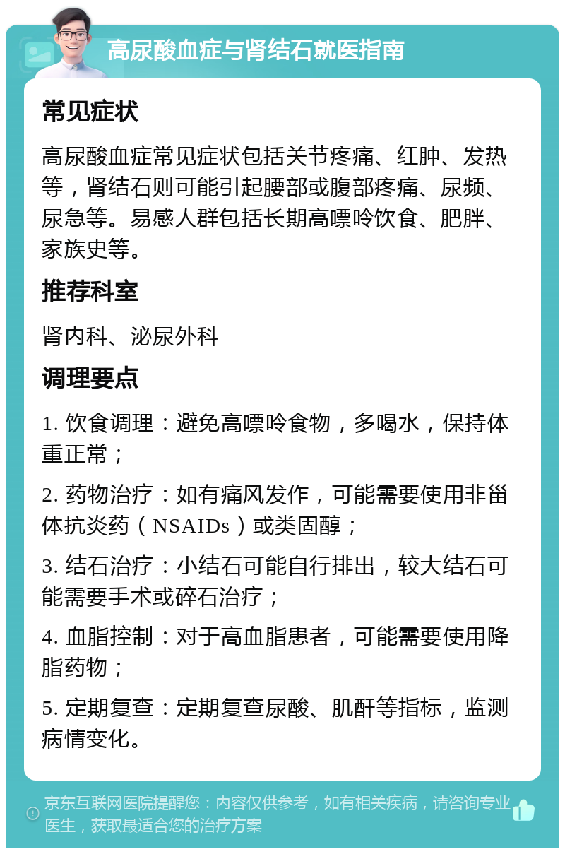 高尿酸血症与肾结石就医指南 常见症状 高尿酸血症常见症状包括关节疼痛、红肿、发热等，肾结石则可能引起腰部或腹部疼痛、尿频、尿急等。易感人群包括长期高嘌呤饮食、肥胖、家族史等。 推荐科室 肾内科、泌尿外科 调理要点 1. 饮食调理：避免高嘌呤食物，多喝水，保持体重正常； 2. 药物治疗：如有痛风发作，可能需要使用非甾体抗炎药（NSAIDs）或类固醇； 3. 结石治疗：小结石可能自行排出，较大结石可能需要手术或碎石治疗； 4. 血脂控制：对于高血脂患者，可能需要使用降脂药物； 5. 定期复查：定期复查尿酸、肌酐等指标，监测病情变化。