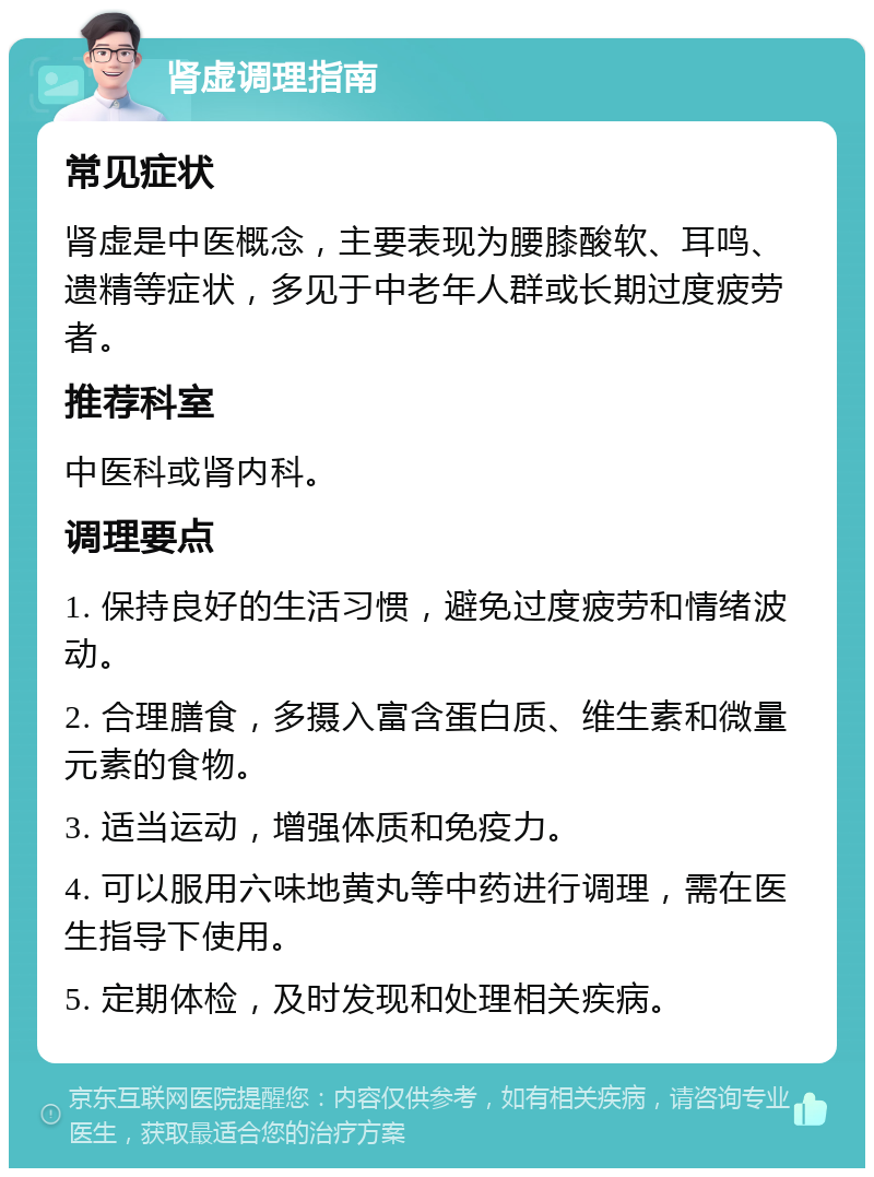 肾虚调理指南 常见症状 肾虚是中医概念，主要表现为腰膝酸软、耳鸣、遗精等症状，多见于中老年人群或长期过度疲劳者。 推荐科室 中医科或肾内科。 调理要点 1. 保持良好的生活习惯，避免过度疲劳和情绪波动。 2. 合理膳食，多摄入富含蛋白质、维生素和微量元素的食物。 3. 适当运动，增强体质和免疫力。 4. 可以服用六味地黄丸等中药进行调理，需在医生指导下使用。 5. 定期体检，及时发现和处理相关疾病。