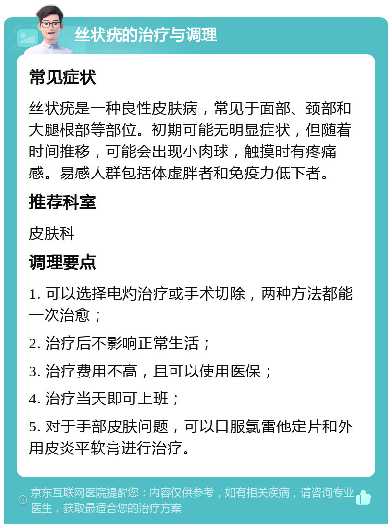 丝状疣的治疗与调理 常见症状 丝状疣是一种良性皮肤病，常见于面部、颈部和大腿根部等部位。初期可能无明显症状，但随着时间推移，可能会出现小肉球，触摸时有疼痛感。易感人群包括体虚胖者和免疫力低下者。 推荐科室 皮肤科 调理要点 1. 可以选择电灼治疗或手术切除，两种方法都能一次治愈； 2. 治疗后不影响正常生活； 3. 治疗费用不高，且可以使用医保； 4. 治疗当天即可上班； 5. 对于手部皮肤问题，可以口服氯雷他定片和外用皮炎平软膏进行治疗。