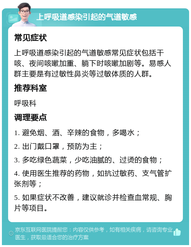 上呼吸道感染引起的气道敏感 常见症状 上呼吸道感染引起的气道敏感常见症状包括干咳、夜间咳嗽加重、躺下时咳嗽加剧等。易感人群主要是有过敏性鼻炎等过敏体质的人群。 推荐科室 呼吸科 调理要点 1. 避免烟、酒、辛辣的食物，多喝水； 2. 出门戴口罩，预防为主； 3. 多吃绿色蔬菜，少吃油腻的、过烫的食物； 4. 使用医生推荐的药物，如抗过敏药、支气管扩张剂等； 5. 如果症状不改善，建议就诊并检查血常规、胸片等项目。