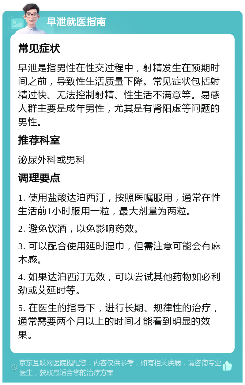 早泄就医指南 常见症状 早泄是指男性在性交过程中，射精发生在预期时间之前，导致性生活质量下降。常见症状包括射精过快、无法控制射精、性生活不满意等。易感人群主要是成年男性，尤其是有肾阳虚等问题的男性。 推荐科室 泌尿外科或男科 调理要点 1. 使用盐酸达泊西汀，按照医嘱服用，通常在性生活前1小时服用一粒，最大剂量为两粒。 2. 避免饮酒，以免影响药效。 3. 可以配合使用延时湿巾，但需注意可能会有麻木感。 4. 如果达泊西汀无效，可以尝试其他药物如必利劲或艾延时等。 5. 在医生的指导下，进行长期、规律性的治疗，通常需要两个月以上的时间才能看到明显的效果。