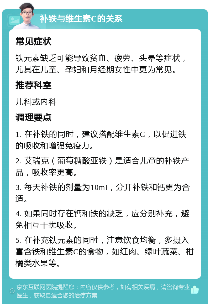 补铁与维生素C的关系 常见症状 铁元素缺乏可能导致贫血、疲劳、头晕等症状，尤其在儿童、孕妇和月经期女性中更为常见。 推荐科室 儿科或内科 调理要点 1. 在补铁的同时，建议搭配维生素C，以促进铁的吸收和增强免疫力。 2. 艾瑞克（葡萄糖酸亚铁）是适合儿童的补铁产品，吸收率更高。 3. 每天补铁的剂量为10ml，分开补铁和钙更为合适。 4. 如果同时存在钙和铁的缺乏，应分别补充，避免相互干扰吸收。 5. 在补充铁元素的同时，注意饮食均衡，多摄入富含铁和维生素C的食物，如红肉、绿叶蔬菜、柑橘类水果等。