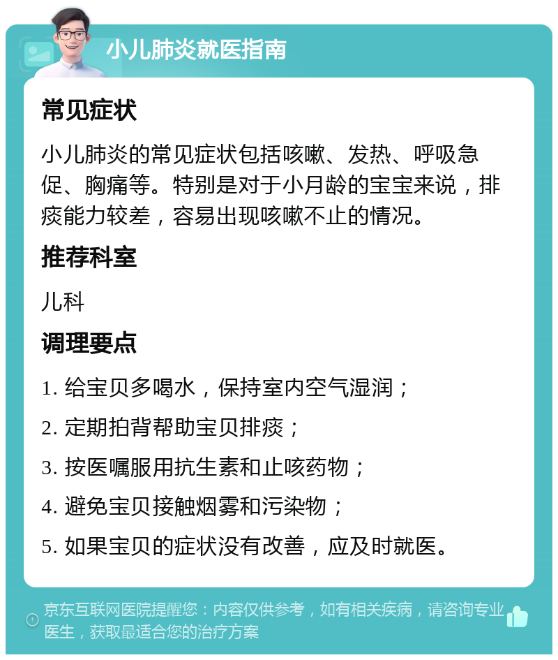 小儿肺炎就医指南 常见症状 小儿肺炎的常见症状包括咳嗽、发热、呼吸急促、胸痛等。特别是对于小月龄的宝宝来说，排痰能力较差，容易出现咳嗽不止的情况。 推荐科室 儿科 调理要点 1. 给宝贝多喝水，保持室内空气湿润； 2. 定期拍背帮助宝贝排痰； 3. 按医嘱服用抗生素和止咳药物； 4. 避免宝贝接触烟雾和污染物； 5. 如果宝贝的症状没有改善，应及时就医。